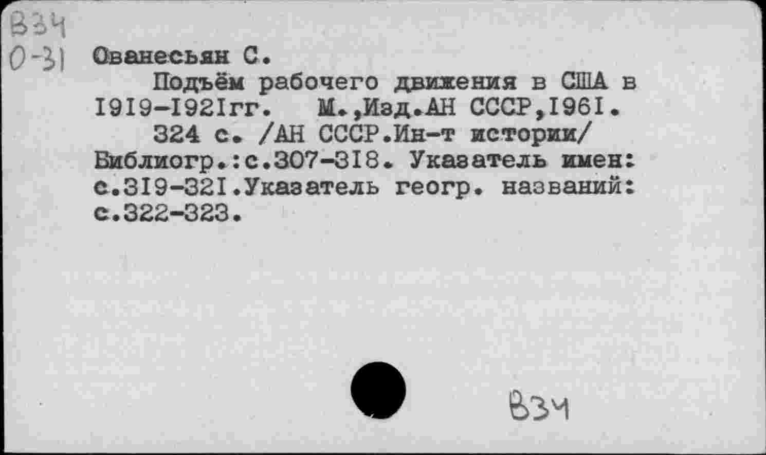 ﻿8?>Ч
(931 Ованесьян С.
Подъём рабочего движения в США в 1919—1921гг.	М.,Изд.АН СССР,1961.
324 с* /АН СССР.Ин-т истории/ Библиогр.:с.307-318. Указатель имен: с.319-321.Указатель геогр. названий: с.322-323.
